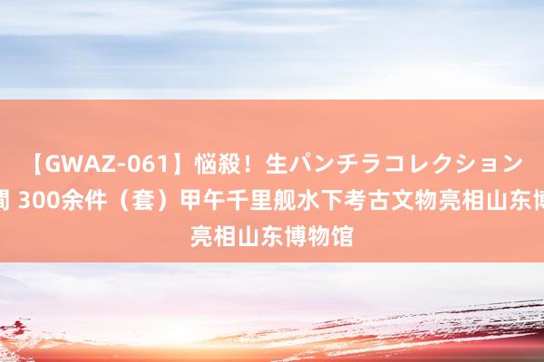【GWAZ-061】悩殺！生パンチラコレクション 4時間 300余件（套）甲午千里舰水下考古文物亮相山东博物馆