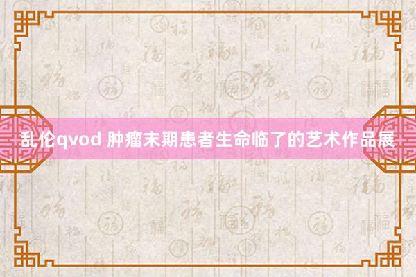 乱伦qvod 肿瘤末期患者生命临了的艺术作品展