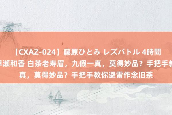 【CXAZ-024】藤原ひとみ レズバトル 4時間 feat.愛原さえ 早瀬和香 白茶老寿眉，九假一真，莫得妙品？手把手教你避雷作念旧茶