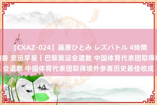 【CXAZ-024】藤原ひとみ レズバトル 4時間 feat.愛原さえ 早瀬和香 奥运早报丨巴黎奥运会遣散 中国体育代表团取得境外参赛历史最佳收成
