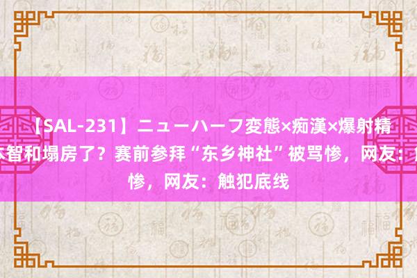 【SAL-231】ニューハーフ変態×痴漢×爆射精SEX 张本智和塌房了？赛前参拜“东乡神社”被骂惨，网友：触犯底线