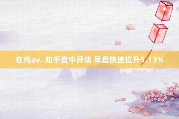 在线av. 知乎盘中异动 早盘快速拉升5.13%