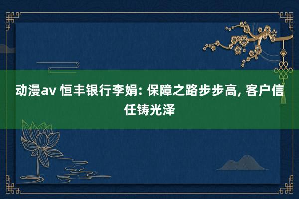 动漫av 恒丰银行李娟: 保障之路步步高， 客户信任铸光泽