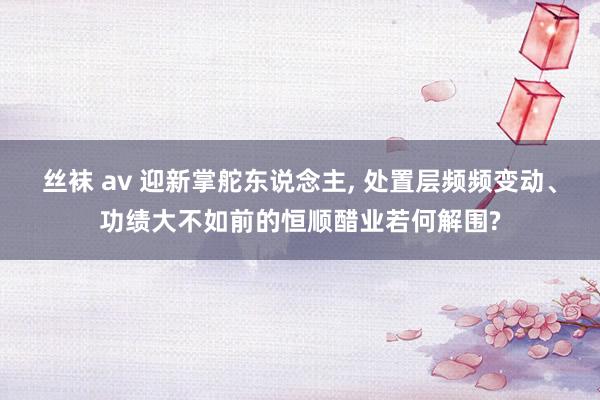 丝袜 av 迎新掌舵东说念主， 处置层频频变动、功绩大不如前的恒顺醋业若何解围?
