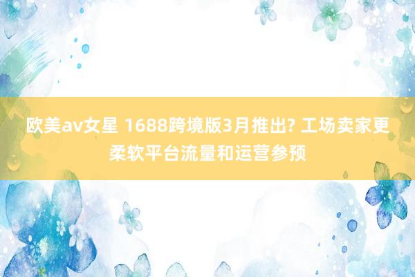 欧美av女星 1688跨境版3月推出? 工场卖家更柔软平台流量和运营参预
