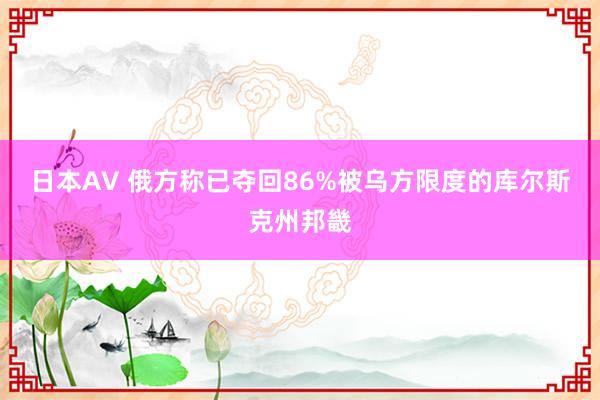 日本AV 俄方称已夺回86%被乌方限度的库尔斯克州邦畿