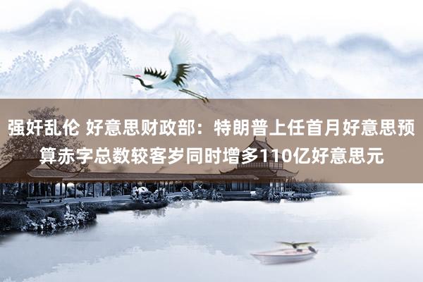 强奸乱伦 好意思财政部：特朗普上任首月好意思预算赤字总数较客岁同时增多110亿好意思元