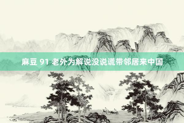 麻豆 91 老外为解说没说谎带邻居来中国
