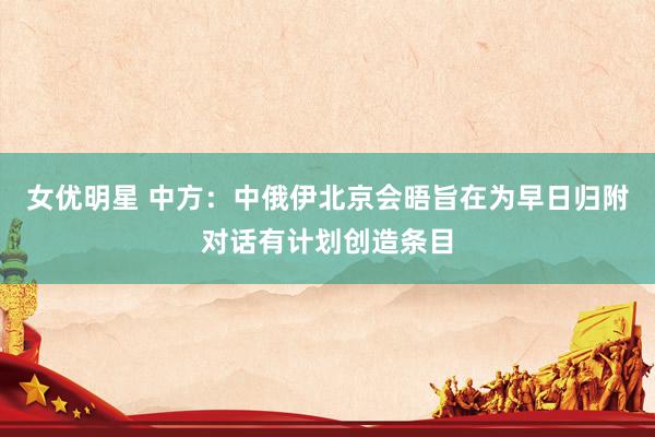 女优明星 中方：中俄伊北京会晤旨在为早日归附对话有计划创造条目