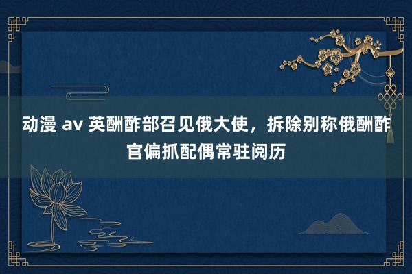 动漫 av 英酬酢部召见俄大使，拆除别称俄酬酢官偏抓配偶常驻阅历