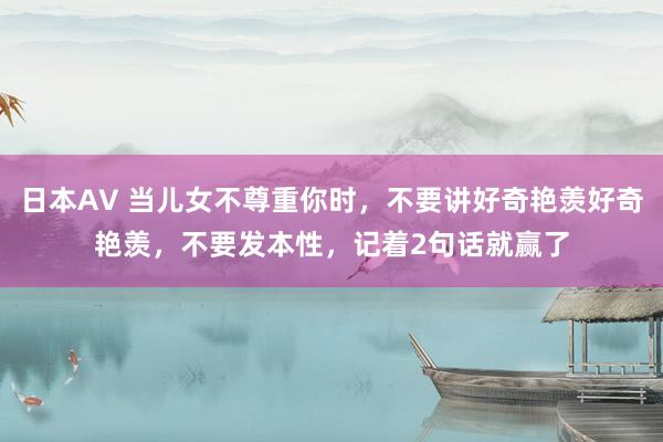 日本AV 当儿女不尊重你时，不要讲好奇艳羡好奇艳羡，不要发本性，记着2句话就赢了