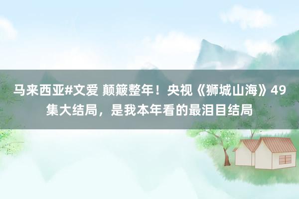 马来西亚#文爱 颠簸整年！央视《狮城山海》49集大结局，是我本年看的最泪目结局