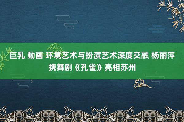 巨乳 動画 环境艺术与扮演艺术深度交融 杨丽萍携舞剧《孔雀》亮相苏州