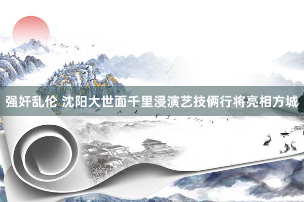 强奸乱伦 沈阳大世面千里浸演艺技俩行将亮相方城