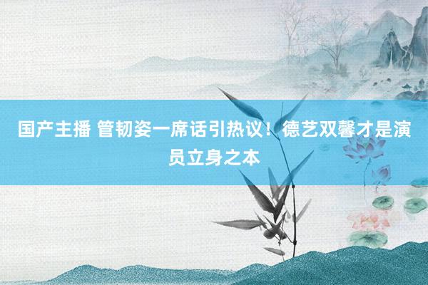 国产主播 管韧姿一席话引热议！德艺双馨才是演员立身之本