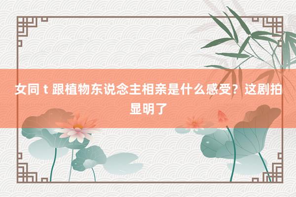 女同 t 跟植物东说念主相亲是什么感受？这剧拍显明了