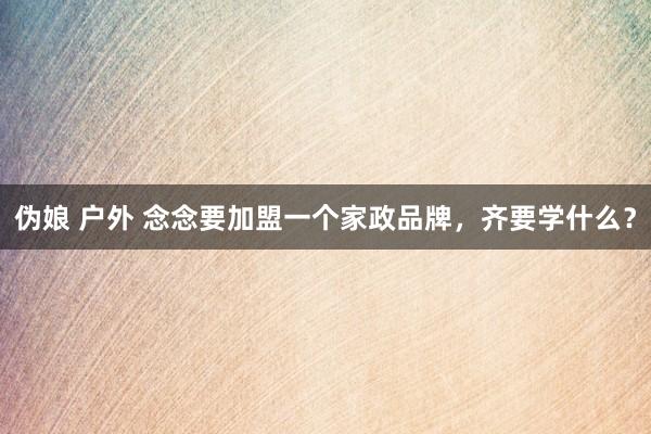伪娘 户外 念念要加盟一个家政品牌，齐要学什么？