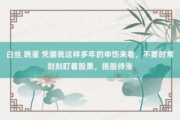 白丝 跳蛋 凭据我这样多年的申饬来看，不要时常刻刻盯着股票，捂股待涨