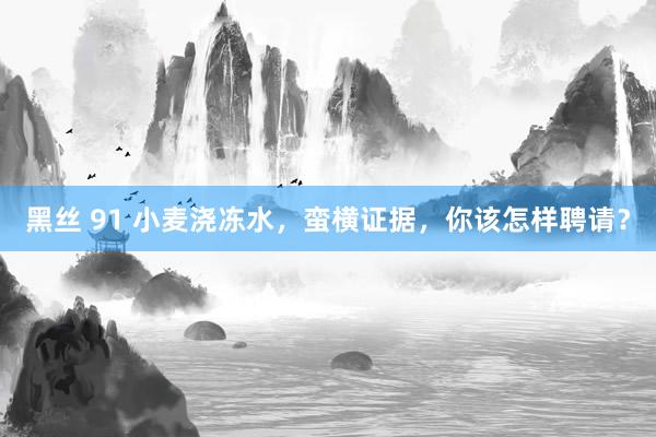 黑丝 91 小麦浇冻水，蛮横证据，你该怎样聘请？