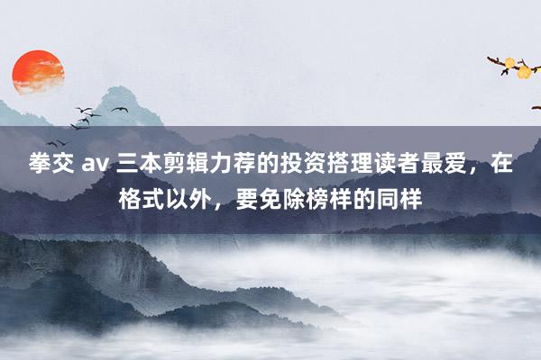 拳交 av 三本剪辑力荐的投资搭理读者最爱，在格式以外，要免除榜样的同样