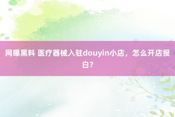网曝黑料 医疗器械入驻douyin小店，怎么开店报白？