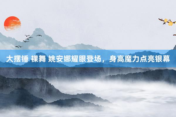 大摆锤 裸舞 姚安娜耀眼登场，身高魔力点亮银幕