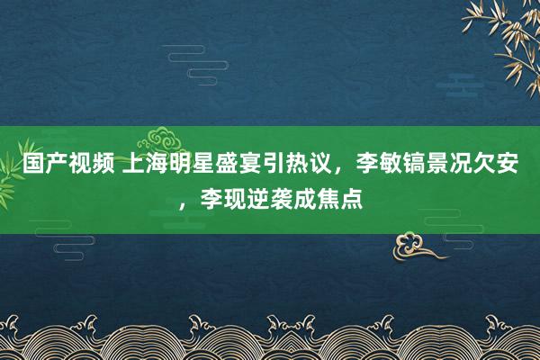 国产视频 上海明星盛宴引热议，李敏镐景况欠安，李现逆袭成焦点
