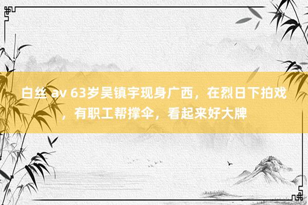白丝 av 63岁吴镇宇现身广西，在烈日下拍戏，有职工帮撑伞，看起来好大牌