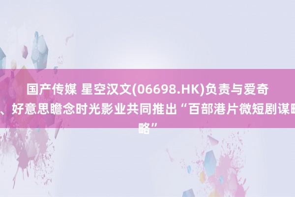 国产传媒 星空汉文(06698.HK)负责与爱奇艺、好意思瞻念时光影业共同推出“百部港片微短剧谋略”