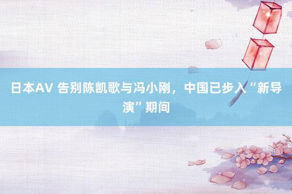 日本AV 告别陈凯歌与冯小刚，中国已步入“新导演”期间