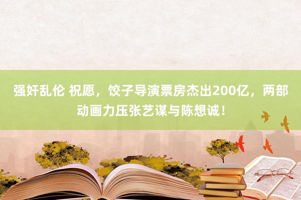 强奸乱伦 祝愿，饺子导演票房杰出200亿，两部动画力压张艺谋与陈想诚！
