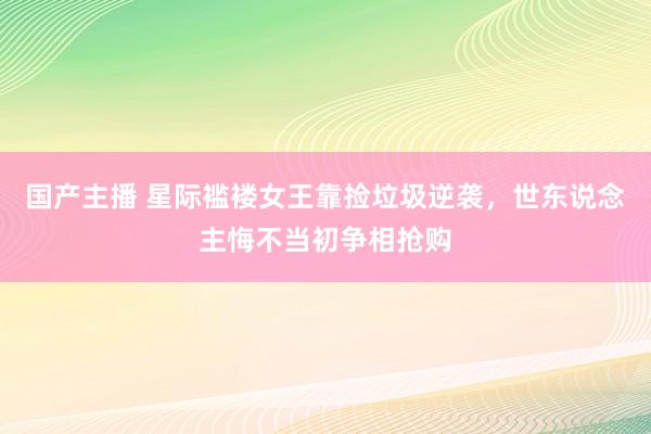 国产主播 星际褴褛女王靠捡垃圾逆袭，世东说念主悔不当初争相抢购
