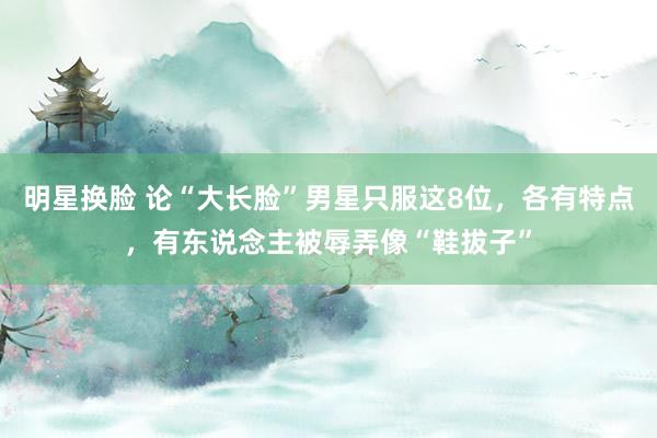 明星换脸 论“大长脸”男星只服这8位，各有特点，有东说念主被辱弄像“鞋拔子”