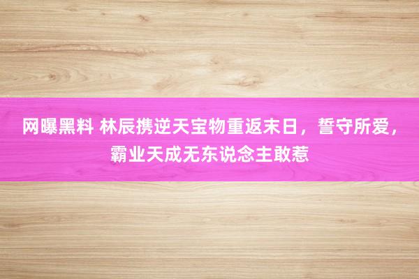 网曝黑料 林辰携逆天宝物重返末日，誓守所爱，霸业天成无东说念主敢惹
