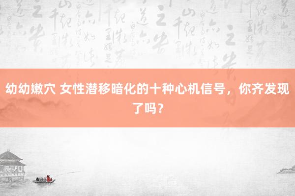 幼幼嫩穴 女性潜移暗化的十种心机信号，你齐发现了吗？