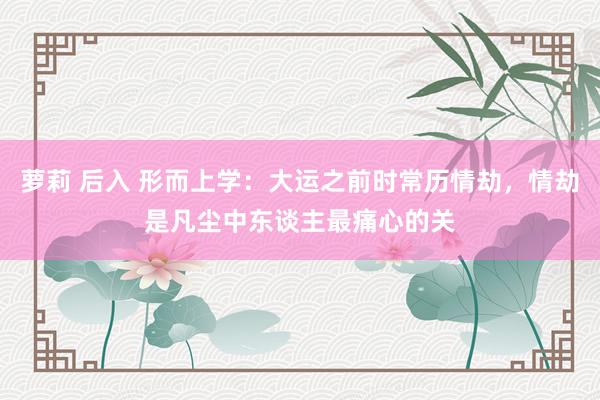 萝莉 后入 形而上学：大运之前时常历情劫，情劫是凡尘中东谈主最痛心的关