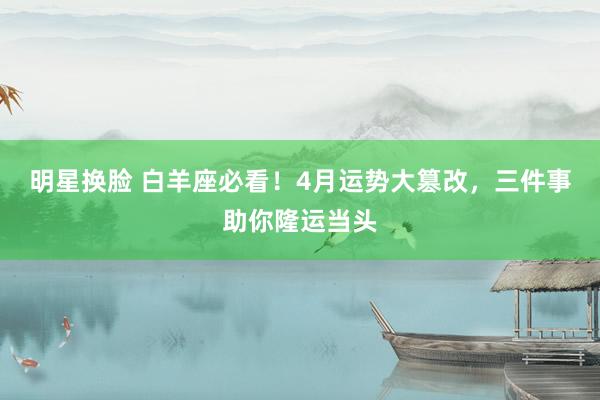 明星换脸 白羊座必看！4月运势大篡改，三件事助你隆运当头