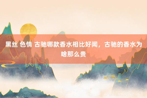 黑丝 色情 古驰哪款香水相比好闻，古驰的香水为啥那么贵