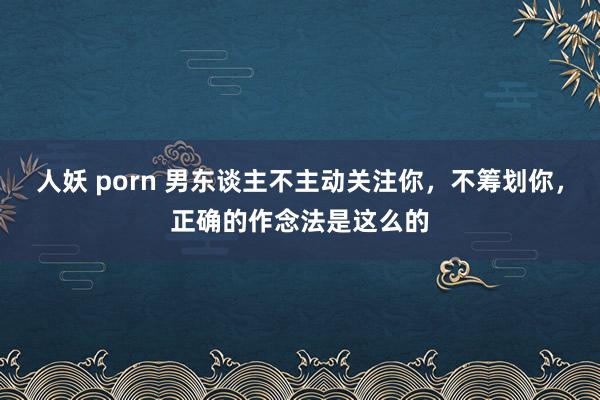 人妖 porn 男东谈主不主动关注你，不筹划你，正确的作念法是这么的