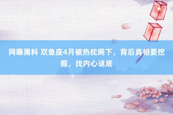 网曝黑料 双鱼座4月被热枕阁下，背后真相要挖掘，找内心谜底