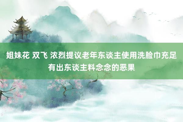 姐妹花 双飞 浓烈提议老年东谈主使用洗脸巾充足有出东谈主料念念的恶果