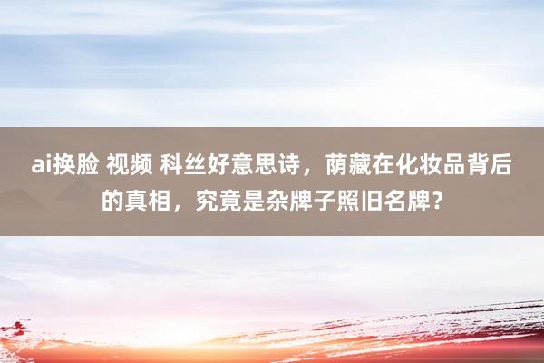 ai换脸 视频 科丝好意思诗，荫藏在化妆品背后的真相，究竟是杂牌子照旧名牌？