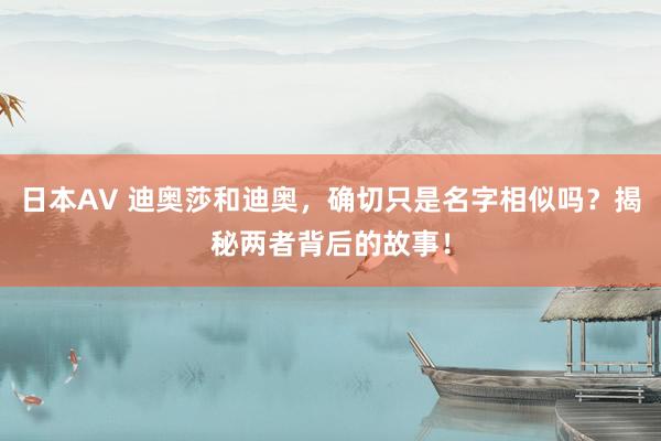日本AV 迪奥莎和迪奥，确切只是名字相似吗？揭秘两者背后的故事！