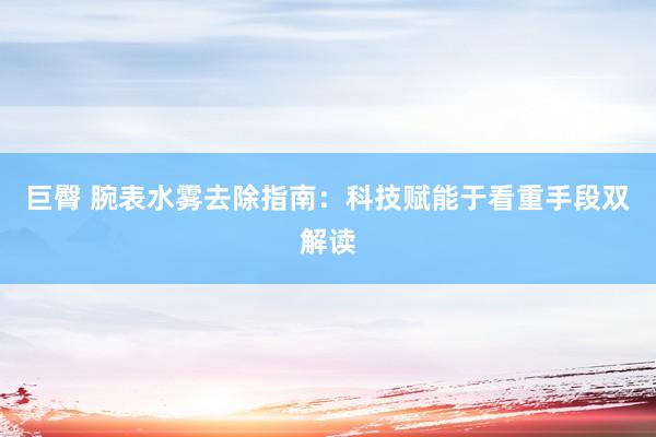 巨臀 腕表水雾去除指南：科技赋能于看重手段双解读