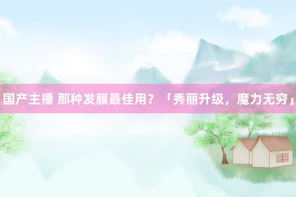 国产主播 那种发膜最佳用？「秀丽升级，魔力无穷」