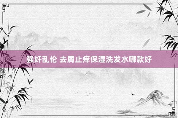 强奸乱伦 去屑止痒保湿洗发水哪款好