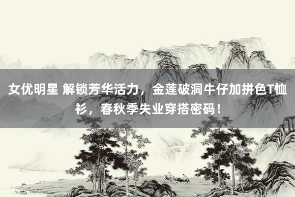 女优明星 解锁芳华活力，金莲破洞牛仔加拼色T恤衫，春秋季失业穿搭密码！