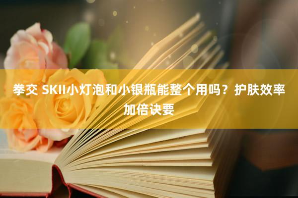 拳交 SKII小灯泡和小银瓶能整个用吗？护肤效率加倍诀要