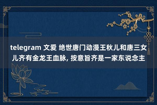 telegram 文爱 绝世唐门动漫王秋儿和唐三女儿齐有金龙王血脉， 按意旨齐是一家东说念主