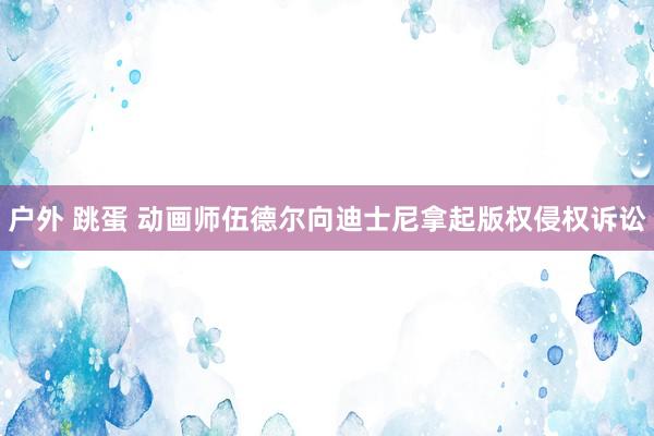 户外 跳蛋 动画师伍德尔向迪士尼拿起版权侵权诉讼